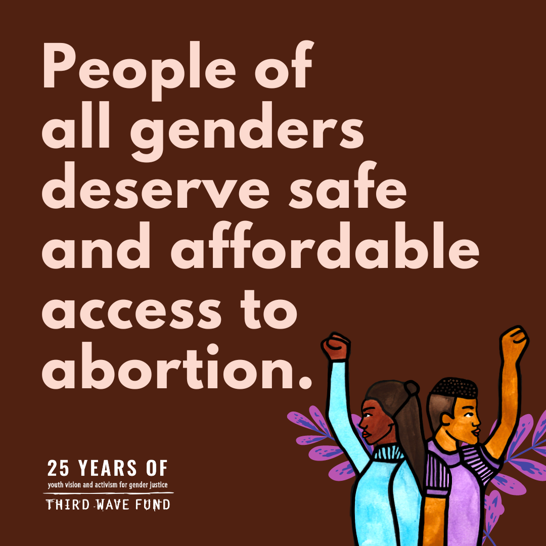 ID: A graphic with a brown background and light pink text that reads “People of all genders deserve safe and affordable access to abortion.” A logo is underneath the text and reads “25 years of youth vision and activism for gender justice, Third Wave Fund.” There is an illustration in the lower corner of two people back-to-back with their fists up and purple flower decor behind.